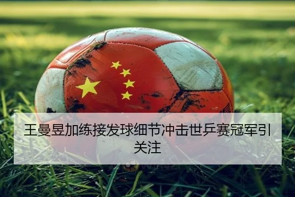 王曼昱加练接发球细节冲击世乒赛冠军引关注